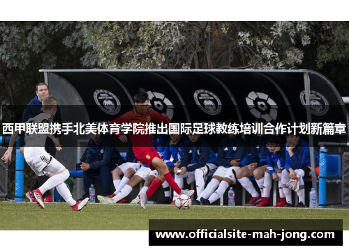 西甲联盟携手北美体育学院推出国际足球教练培训合作计划新篇章