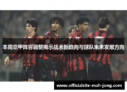 本周意甲阵容调整揭示战术新趋向与球队未来发展方向