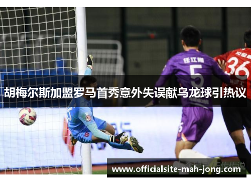 胡梅尔斯加盟罗马首秀意外失误献乌龙球引热议