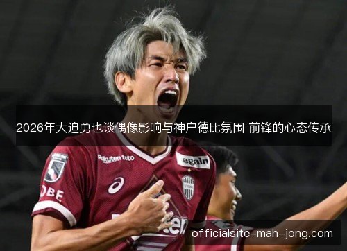 2026年大迫勇也谈偶像影响与神户德比氛围 前锋的心态传承 2026年大迫勇也谈偶像影响与神户德比氛围 前锋的心态传承